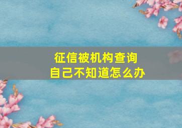 征信被机构查询 自己不知道怎么办